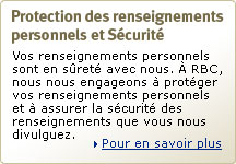 Protection des renseignements personnels et s&eacute;curit&eacute; RBC. Vos renseignements personnels sont en s&ucirc;ret&eacute; avec nous. &Agrave; RBC, nous nous engageons &agrave; prot&eacute;ger vos renseignements personnels et &agrave; assurer la s&eacute;curit&eacute; des renseignements que vous nous divulguez. Pour en savoir plus